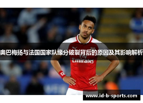 奥巴梅扬与法国国家队缘分破裂背后的原因及其影响解析
