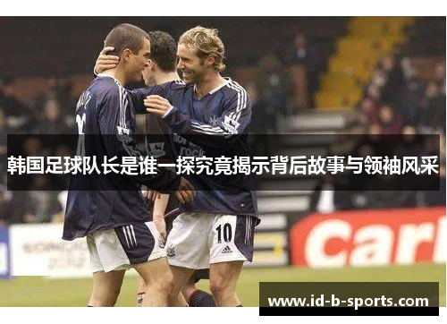 韩国足球队长是谁一探究竟揭示背后故事与领袖风采