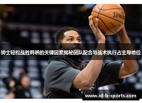 骑士轻松战胜鹈鹕的关键因素揭秘团队配合与战术执行占主导地位