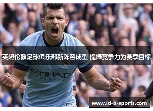 英超伦敦足球俱乐部新阵容成型 提振竞争力为赛季目标