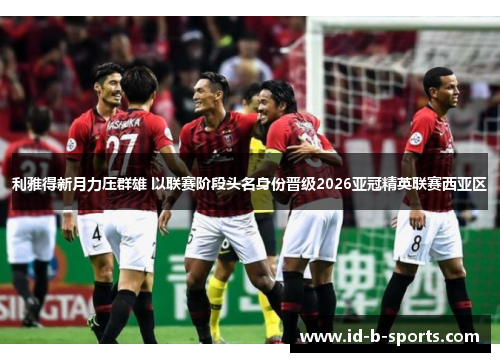 利雅得新月力压群雄 以联赛阶段头名身份晋级2026亚冠精英联赛西亚区 利雅得新月力压群雄 以联赛阶段头名身份晋级2026亚冠精英联赛西亚区