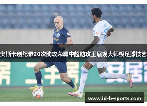 奥斯卡创纪录20次助攻荣膺中超助攻王展现大师级足球技艺 奥斯卡创纪录20次助攻荣膺中超助攻王展现大师级足球技艺