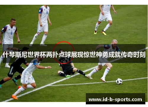 什琴斯尼世界杯两扑点球展现惊世神勇成就传奇时刻